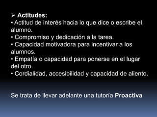  Actitudes:
• Actitud de interés hacia lo que dice o escribe el
alumno.
• Compromiso y dedicación a la tarea.
• Capacidad motivadora para incentivar a los
alumnos.
• Empatía o capacidad para ponerse en el lugar
del otro.
• Cordialidad, accesibilidad y capacidad de aliento.
Se trata de llevar adelante una tutoría Proactiva
 
