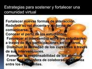 Estrategias para sostener y fortalecer una
comunidad virtual
El tutor debe tejer y sostener la red vincular.
Fortalecer nuevas formas de interacción.
Redefinir su rol docente y su forma de
comunicarse.
Conocer el perfil de los estudiantes.
Favorecer el intercambio entre los estudiantes
a través de sus participaciones en los foros.
Disminuir la ansiedad de los cursantes a través
de sus intervenciones.
Fomentar la responsabilidad de los alumnos.
Crear una atmósfera de colaboración en línea
entre los estudiantes.
 