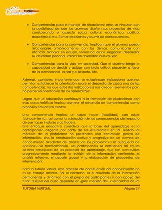 TUTORIA VIRTUAL Página 14
Competencias para el manejo de situaciones; estas se vinculan con
la posibilidad de que los alumnos diseñen sus proyectos de vida
considerando el aspecto social cultural, económico, político,
académico, etc. Tomar decisiones y asumir sus consecuencias.
Competencias para la convivencia. Implican que el alumno pueda
relacionarse armónicamente con los demás, comunicarse con
eficacia, trabajar en equipo, tomar acuerdos, negociar, desarrollar
su identidad personal, valorar la diversidad cultural, etc.
Competencias para la vida en sociedad. Que el alumno tenga la
capacidad de decidir y actuar con juicio crítico, proceder a favor
de la democracia, la paz y el respeto, etc.
Además, considero importante que se establezcan indicadores que nos
permitan establecer la orientación sobre el desarrollo de cada una de las
competencias, ya que estos (los indicadores) nos ofrecen elementos para
no perder la orientación de los aprendizajes.
Lograr que la educación contribuya a la formación de ciudadanos con
esas características implica plantear el desarrollo de competencias como
propósito educativo central.
Una competencia implica un saber hacer (habilidad) con saber
(conocimiento), así como la valoración de las consecuencias del impacto
de ese hacer (valores y actitudes).
Este enfoque educativo considera que la base del aprendizaje es la
participación diligente por parte de los estudiantes; en tal sentido los
módulos de la plataforma no pretenden una transmisión pasiva de
información, sino la construcción activa y progresiva de un campo de
conocimiento alrededor del análisis de los problemas y la búsqueda de
opciones de transformación. Los participantes se convierten así en los
actores principales de los procesos de aprendizaje, que son construidos
progresivamente mediante la revisión de la información pertinente, el
análisis reflexivo, el debate grupal y la elaboración de propuestas de
intervención.
Para la tutoría Virtual, este proceso de construcción del conocimiento no
es un trabajo solitario. Por el contrario, es el resultado de la interacción
permanente y dinámica con el grupo de participantes y con apoyo del
tutor. El éxito del curso depende en gran medida del intercambio de los
 