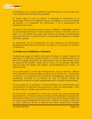 TUTORIA VIRTUAL Página 15
participantes con su grupo mediante la participación en foros de discusión
y en la elaboración de ejercicios grupales.
En tercer lugar, el curso se orienta a desarrollar la autonomía en el
aprendizaje, tanto en la realización de las actividades, como en el análisis
de lecturas y la búsqueda de información, y en la organización de
propuestas de acción.
El entorno virtual presenta espacios para la reflexión, adaptables al ritmo
de aprendizaje individual. En estos espacios el tutor se concibe como un
guía y un compañero de viaje cuya función es orientar al participante
para que éste sea el constructor de su conocimiento mediante su trabajo
individual y grupal.
La evaluación de los participantes se hará siguiendo los lineamientos
generales establecidos en el enfoque educativo, cuyo proceso es continuo
y sistemático.
LA TUTORIA EN LA ENSEÑANZA A DISTANCIA
El papel que juega el sistema de tutorías virtuales en nuestro modelo de
educación a distancia usando Internet, es crucial y determinante en el
éxito de cualquier programa de capacitación que use este medio. Todos
los aspectos de modelo y diseño de un curso, con sus detalles, descansa
sobre la base del trabajo que realizan coordinadamente los tutores y la
administración.
Se ha demostrado a través de investigaciones, que los alumnos califican
de fundamental e imprescindible el apoyo de los tutores en su aprendizaje
a distancia. La mayoría de las propuestas pedagógicas propugnan una
enseñanza centrada en el alumno en que la relación tutorial (la
experiencia humana) es algo indispensable para conseguir el aprendizaje.
El tutor supera en su actividad, la mera transmisión de conocimiento para
convertirse en un elemento que promueve y orienta el aprendizaje. Y esto
es clave para un modelo que pretenda ser innovador.
Por otra parte, la mediación a través de un grupo de tutores preparados
especialmente, minimiza los efectos de falta de credibilidad del sistema de
educación a distancia. Es conocido el efecto de desconfianza inherente a
los cursos que se desarrollan de esa forma. Además, se tiende a creer que
un curso a distancia de por si, debe ser de menor calidad que cualquier
 