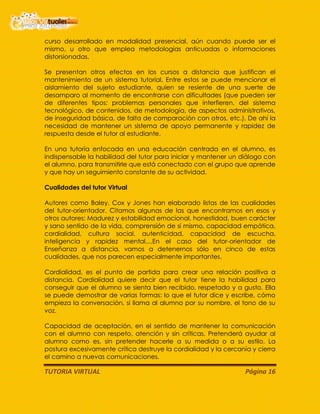 TUTORIA VIRTUAL Página 16
curso desarrollado en modalidad presencial, aún cuando puede ser el
mismo, u otro que emplea metodologías anticuadas o informaciones
distorsionadas.
Se presentan otros efectos en los cursos a distancia que justifican el
mantenimiento de un sistema tutorial. Entre estos se puede mencionar el
aislamiento del sujeto estudiante, quien se resiente de una suerte de
desamparo al momento de encontrarse con dificultades (que pueden ser
de diferentes tipos: problemas personales que interfieren, del sistema
tecnológico, de contenidos, de metodología, de aspectos administrativos,
de inseguridad básica, de falta de comparación con otros, etc.). De ahí la
necesidad de mantener un sistema de apoyo permanente y rapidez de
respuesta desde el tutor al estudiante.
En una tutoría enfocada en una educación centrada en el alumno, es
indispensable la habilidad del tutor para iniciar y mantener un diálogo con
el alumno, para transmitirle que está conectado con el grupo que aprende
y que hay un seguimiento constante de su actividad.
Cualidades del tutor Virtual
Autores como Baley, Cox y Jones han elaborado listas de las cualidades
del tutor-orientador. Citamos algunas de las que encontramos en esos y
otros autores: Madurez y estabilidad emocional, honestidad, buen carácter
y sano sentido de la vida, comprensión de sí mismo, capacidad empática,
cordialidad, cultura social, autenticidad, capacidad de escucha,
inteligencia y rapidez mental....En el caso del tutor-orientador de
Enseñanza a distancia, vamos a detenernos sólo en cinco de estas
cualidades, que nos parecen especialmente importantes.
Cordialidad, es el punto de partida para crear una relación positiva a
distancia. Cordialidad quiere decir que el tutor tiene la habilidad para
conseguir que el alumno se sienta bien recibido, respetado y a gusto. Ella
se puede demostrar de varias formas: lo que el tutor dice y escribe, cómo
empieza la conversación, si llama al alumno por su nombre, el tono de su
voz.
Capacidad de aceptación, en el sentido de mantener la comunicación
con el alumno con respeto, atención y sin críticas. Pretenderá ayudar al
alumno como es, sin pretender hacerle a su medida o a su estilo. La
postura excesivamente crítica destruye la cordialidad y la cercanía y cierra
el camino a nuevas comunicaciones.
 