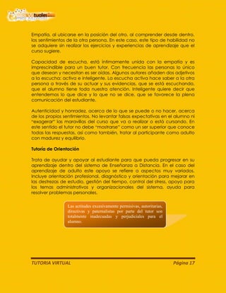 TUTORIA VIRTUAL Página 17
Empatía, al ubicarse en la posición del otro, al comprender desde dentro,
los sentimientos de la otra persona. En este caso, este tipo de habilidad no
se adquiere sin realizar los ejercicios y experiencias de aprendizaje que el
curso sugiere.
Capacidad de escucha, está íntimamente unida con la empatía y es
imprescindible para un buen tutor. Con frecuencia las personas lo único
que desean y necesitan es ser oídas. Algunos autores añaden dos adjetivos
a la escucha: activa e inteligente. La escucha activa hace saber a la otra
persona a través de su actuar y sus evidencias, que se está escuchando,
que el alumno tiene toda nuestra atención. Inteligente quiere decir que
entendemos lo que dice y lo que no se dice, que se favorece la plena
comunicación del estudiante.
Autenticidad y honradez, acerca de lo que se puede o no hacer, acerca
de los propios sentimientos. No levantar falsas expectativas en el alumno ni
“exagerar” las maravillas del curso que va a realizar o está cursando. En
este sentido el tutor no debe “mostrarse” como un ser superior que conoce
todas las respuestas, así como también, tratar al participante como adulto
con madurez y equilibrio.
Tutoría de Orientación
Trata de ayudar y apoyar al estudiante para que pueda progresar en su
aprendizaje dentro del sistema de Enseñanza a Distancia. En el caso del
aprendizaje de adulto este apoyo se refiere a aspectos muy variados.
Incluye orientación profesional, diagnóstico y orientación para mejorar en
las destrezas de estudio, gestión del tiempo, control del stress, apoyo para
los temas administrativos y organizacionales del sistema, ayuda para
resolver problemas personales.
Las actitudes excesivamente permisivas, autoritarias,
directivas y paternalistas por parte del tutor son
totalmente inadecuadas y perjudiciales para el
alumno.
 