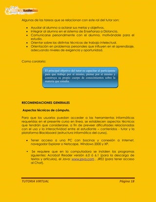 TUTORIA VIRTUAL Página 18
Algunas de las tareas que se relacionan con este rol del tutor son:
Ayudar al alumno a aclarar sus metas y objetivos.
Integrar al alumno en el sistema de Enseñanza a Distancia.
Comunicarse personalmente con el alumno, motivándole para el
estudio.
Orientar sobre las distintas técnicas de trabajo intelectual.
Orientación en problemas personales que influyen en el aprendizaje,
adecuando niveles de exigencia y oportunidad.
Como corolario:
RECOMENDACIONES GENERALES
Aspectos técnicos de cómputo.
Para que los usuarios puedan acceder a las herramientas informáticas
requeridas en el presente curso en línea, se establecen aspectos técnicos
que tendrán que considerarse, a fin de preveer dificultades relacionadas
con el uso y la interactividad entre el estudiante – contenidos - tutor y la
plataforma Blackboard (estructura informática del curso).
Tener acceso a una PC con bocinas y conexión a Internet,
navegador Explorer o Netscape, Windows 2000 y XP.
• Se requiere que en la computadora se instalen los programas
siguientes: Acrobat Reader versión 6.0 ó 6.1 (para la descarga de
textos y artículos), el Java: www.java.com , JRE2 (para tener acceso
al Chat).
El principal objetivo del tutor es capacitar al participante
para que trabaje por sí mismo, piense por sí mismo y
construya su propio cuerpo de conocimientos sobre la
materia que estudia.
 