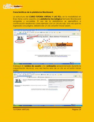 TUTORIA VIRTUAL Página 19
Características de la plataforma Blackboard.
La estructura del CURSO TUTORIA VIRTUAL Y LAS TICs, en la modalidad en
línea tiene como soporte una plataforma tecnológica llamada Blackboard
amigable y accesible. El uso de la plataforma se ejemplifica a
continuación resaltando cada ejemplo con un círculo rojo. Una vez que ha
ingresado a la página, deberá dar un clic al botón Iniciar sesión.
Coloque el nombre de usuario y la contraseña (proporcionada durante la
capacitación técnica), una vez hecho esto de un clic en el botón iniciar
sesión.
 