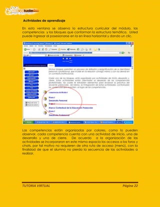 TUTORIA VIRTUAL Página 22
Actividades de aprendizaje
En esta ventana se observa la estructura curricular del módulo, las
competencias y los bloques que conforman la estructura temática. Usted
puede ingresar al posesionarse en la en línea horizontal y dando un clic.
Las competencias están organizadas por colores, como lo pueden
observar, cada competencia cuenta con una actividad de inicio, una de
desarrollo y una de cierre. De acuerdo a la organización de las
actividades se incorporaron en este mismo espacio los accesos a los foros y
chats, por tal motivo no requieren de otra ruta de acceso (menú), con la
finalidad de que el alumno no pierda la secuencia de las actividades a
realizar.
 