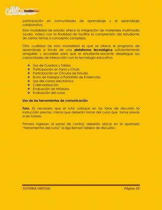 TUTORIA VIRTUAL Página 25
participación en comunidades de aprendizaje y el aprendizaje
colaborativo.
Esta modalidad de estudio ofrece la integración de materiales multimedia
(audio, video) con la finalidad de facilitar la comprensión del estudiante
de ciertos temas o conceptos complejos.
Otra cualidad de esta modalidad es que se ofrece el programa de
aprendizaje a través de una plataforma tecnológica suficientemente
amigable y accesible para que el estudiante-docente despliegue sus
capacidades de interacción con la tecnología educativa.
 Uso de Cuadros y Tablas
 Participación en Foros y Chats
 Participación en Círculos de Estudio
 Envío de trabajos a Portafolio de Evidencias
 Uso del correo electrónico
 Calendarización
 Evaluación de Módulos
 Evaluación del curso.
Uso de las herramientas de comunicación
Foro. Es necesario que el tutor coloque en los foros de discusión la
instrucción precisa, misma que deberán tomar del curso que tomar previo
a ser tutores.
Primero ingresan al panel de control, deberán ubicar en el apartado
“herramientas del curso” la liga llamad Tablero de discusión.
 