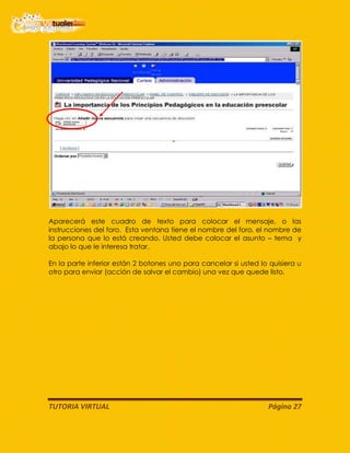 TUTORIA VIRTUAL Página 27
Aparecerá este cuadro de texto para colocar el mensaje, o las
instrucciones del foro. Esta ventana tiene el nombre del foro, el nombre de
la persona que lo está creando. Usted debe colocar el asunto – tema y
abajo lo que le interesa tratar.
En la parte inferior están 2 botones uno para cancelar si usted lo quisiera u
otro para enviar (acción de salvar el cambio) una vez que quede listo.
 