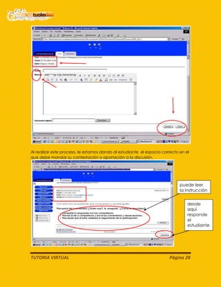 TUTORIA VIRTUAL Página 28
Al realizar este proceso, le estamos dando al estudiante el espacio correcto en el
que debe mandar su contestación o aportación a la discusión.
desde
aquí
responde
el
estudiante
puede leer
la instrucción
 