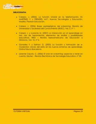 TUTORIA VIRTUAL Página 29
BIBLIOGRAFIA:
Cabero, J. (2004). La función tutorial en la teleformación. En
MARTÍNEZ, F. y PRENDES, M.P.: Nuevas Tecnologías y Educación,
Madrid, Pearson Educación.
Cabero J. (2006) Bases pedagógicas del e-learning. Revista de
Universidad y Sociedad del Conocimiento (RUSC). Vol. 3, nº 1.
Cabero J. y LLorente M. (2007) La interacción en el aprendizaje en
red. Uso de herramientas, elementos de análisis y posibilidades
educativas. RIED – Revista iberoamericana de Educación a
Distancia, Vol. 10, nº 2.
Gonzalez F. y Salmon G. (2002) La función y formación de e-
moderator: claves del éxito en los nuevos entornos de aprendizaje.
Online Educa Barcelona.
Llorente Cejudo, C. (2006) El tutor en e-learning: aspectos a tener en
cuenta. Edutec - Revista Electrónica de Tecnología Educativa, nº 20.
 