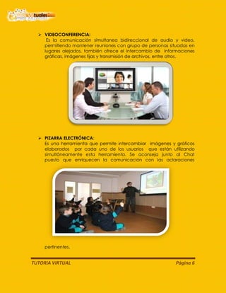 TUTORIA VIRTUAL Página 6
 VIDEOCONFERENCIA:
Es la comunicación simultanea bidireccional de audio y video,
permitiendo mantener reuniones con grupo de personas situadas en
lugares alejados, también ofrece el intercambio de informaciones
gráficas, imágenes fijas y transmisión de archivos, entre otros.
 PIZARRA ELECTRÓNICA:
Es una herramienta que permite intercambiar imágenes y gráficos
elaborados por cada uno de los usuarios que están utilizando
simultáneamente esta herramienta. Se aconseja junto al Chat
puesto que enriquecen la comunicación con las aclaraciones
pertinentes.
 