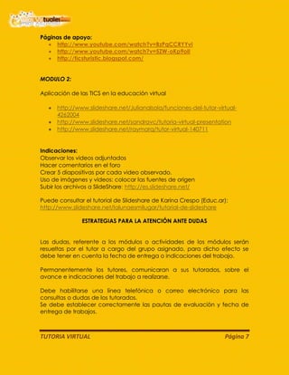 TUTORIA VIRTUAL Página 7
Páginas de apoyo:
http://www.youtube.com/watch?v=BzPqCCRYYvI
http://www.youtube.com/watch?v=5ZW-oKp9olI
http://ticsturistic.blogspot.com/
MODULO 2:
Aplicación de las TICS en la educación virtual
http://www.slideshare.net/Julianalsola/funciones-del-tutor-virtual-
4262004
http://www.slideshare.net/sandravc/tutoria-virtual-presentation
http://www.slideshare.net/raymarq/tutor-virtual-140711
Indicaciones:
Observar los videos adjuntados
Hacer comentarios en el foro
Crear 5 diapositivas por cada video observado.
Uso de imágenes y videos: colocar las fuentes de origen
Subir los archivos a SlideShare: http://es.slideshare.net/
Puede consultar el tutorial de Slideshare de Karina Crespo (Educ.ar):
http://www.slideshare.net/lalunaesmilugar/tutorial-de-slideshare
ESTRATEGIAS PARA LA ATENCIÓN ANTE DUDAS
Las dudas, referente a los módulos o actividades de los módulos serán
resueltas por el tutor a cargo del grupo asignado, para dicho efecto se
debe tener en cuenta la fecha de entrega o indicaciones del trabajo.
Permanentemente los tutores, comunicaran a sus tutorados, sobre el
avance e indicaciones del trabajo a realizarse.
Debe habilitarse una línea telefónica o correo electrónico para las
consultas o dudas de los tutorados.
Se debe establecer correctamente las pautas de evaluación y fecha de
entrega de trabajos.
 