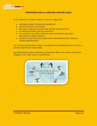 TUTORIA VIRTUAL Página 8
ESTRATEGIAS PARA LA ATENCIÓN ANTE RECLAMOS
En los reclamos se debe tener en cuenta lo siguiente:
¿Dónde podrían hacerse los reclamos?
¿Cómo hacer los reclamos?
¿En qué consiste el proceso de manejo de reclamos?
Los tiempos límites para los reclamos.
Las opciones de quien reclama para remediar la situación
incluyendo medios externos
¿Cómo el que reclama puede tener retroalimentación sobre el
estado del reclamo?
Los reclamos procederán según los reglamentos establecidos en el curso y
previa sustentación del pedido.
Las herramientas para sustentar sus reclamos serán vía correo electrónico
dirigido al tutor del curso o coordinador.
 