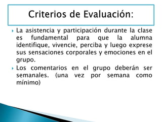  La asistencia y participación durante la clase
es fundamental para que la alumna
identifique, vivencie, perciba y luego exprese
sus sensaciones corporales y emociones en el
grupo.
 Los comentarios en el grupo deberán ser
semanales. (una vez por semana como
mínimo)
 