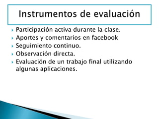  Participación activa durante la clase.
 Aportes y comentarios en facebook
 Seguimiento continuo.
 Observación directa.
 Evaluación de un trabajo final utilizando
algunas aplicaciones.
 