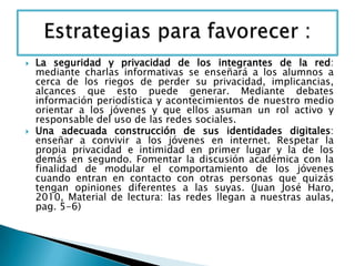  La seguridad y privacidad de los integrantes de la red:
mediante charlas informativas se enseñará a los alumnos a
cerca de los riegos de perder su privacidad, implicancias,
alcances que esto puede generar. Mediante debates
información periodística y acontecimientos de nuestro medio
orientar a los jóvenes y que ellos asuman un rol activo y
responsable del uso de las redes sociales.
 Una adecuada construcción de sus identidades digitales:
enseñar a convivir a los jóvenes en internet. Respetar la
propia privacidad e intimidad en primer lugar y la de los
demás en segundo. Fomentar la discusión académica con la
finalidad de modular el comportamiento de los jóvenes
cuando entran en contacto con otras personas que quizás
tengan opiniones diferentes a las suyas. (Juan José Haro,
2010, Material de lectura: las redes llegan a nuestras aulas,
pag. 5-6)
 