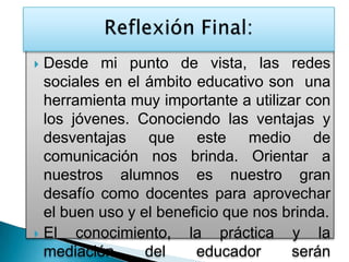  Desde mi punto de vista, las redes
sociales en el ámbito educativo son una
herramienta muy importante a utilizar con
los jóvenes. Conociendo las ventajas y
desventajas que este medio de
comunicación nos brinda. Orientar a
nuestros alumnos es nuestro gran
desafío como docentes para aprovechar
el buen uso y el beneficio que nos brinda.
 El conocimiento, la práctica y la
mediación del educador serán
 
