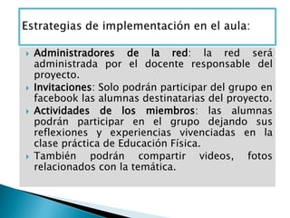  Administradores de la red: la red será
administrada por el docente responsable del
proyecto.
 Invitaciones: Solo podrán participar del grupo en
facebook las alumnas destinatarias del proyecto.
 Actividades de los miembros: las alumnas
podrán participar en el grupo dejando sus
reflexiones y experiencias vivenciadas en la
clase práctica de Educación Física.
 También podrán compartir videos, fotos
relacionados con la temática.
 