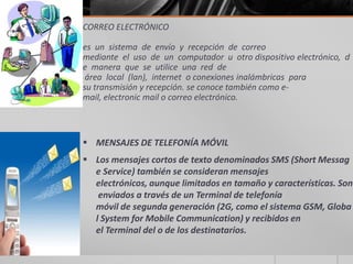 CORREO ELECTRÓNICO
es un sistema de envío y recepción de correo
mediante el uso de un computador u otro dispositivo electrónico, d
e manera que se utilice una red de
área local (lan), internet o conexiones inalámbricas para
su transmisión y recepción. se conoce también como e-
mail, electronic mail o correo electrónico.
 MENSAJES DE TELEFONÍA MÓVIL
 Los mensajes cortos de texto denominados SMS (Short Messag
e Service) también se consideran mensajes
electrónicos, aunque limitados en tamaño y características. Son
enviados a través de un Terminal de telefonía
móvil de segunda generación (2G, como el sistema GSM, Globa
l System for Mobile Communication) y recibidos en
el Terminal del o de los destinatarios.
 