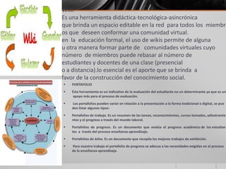 WIKI
Es una herramienta didáctica-tecnológica-asincrónica
que brinda un espacio editable en la red para todos los miembr
os que deseen conformar una comunidad virtual.
en la educación formal, el uso de wikis permite de alguna
u otra manera formar parte de comunidades virtuales cuyo
número de miembros puede rebasar al número de
estudiantes y docentes de una clase (presencial
o a distancia).lo esencial es el aporte que se brinda a
favor de la construcción del conocimiento social.
 PORTAFOLIO
 Ésta herramienta es un indicativo de la evaluación del estudiante no un determinante ya que es un
apoyo más para el proceso de evaluación.
 Los portafolios pueden variar en relación a la presentación a la forma tradicional o digital, se pue
den listar algunos tipos:
 Portafolios de trabajo. Es un resumen de las tareas, reconocimientos, cursos tomados, adiestramie
ntos y el progreso a través del mundo laboral.
 Portafolios de progreso. Es un documento que evalúa el progreso académico de los estudian
tes a través del proceso enseñanza-aprendizaje.
 Portafolios de éxito. Es un documento que recopila los mejores trabajos de exhibición.
 Para nuestro trabajo el portafolio de progreso se adecua a las necesidades exigidas en el proceso
de la enseñanza-aprendizaje.
 