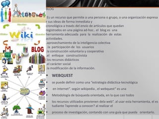 BLOG
Es un recurso que permite a una persona o grupo, o una organización expresa
r sus ideas de forma inmediata y
cronológica a través del envío de artículos que quedan
registrados en una página ad-hoc.. el blog es una
herramienta adecuada para la realización de estas
actividades.
.aprovechamiento de la inteligencia colectiva
.la participación de los usuarios
.la construcción voluntaria y cooperativa
.el enfoque constructivista
.los recursos didácticos
.el carácter social
.la modificación de la información.
 WEBQUEST
 se puede definir como una “estrategia didáctica-tecnológica
 en internet”. según wikipedia , el webquest“ es una
 Metodología de búsqueda orientada, en la que casi todos
 los recursos utilizados provienen dela web”. al usar esta herramienta, el es
tudiante ?aprende a conocer? al realizar el
 proceso de investigación, contando con una guía que pueda orientarlo.
 