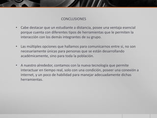 CONCLUSIONES
• Cabe destacar que un estudiante a distancia, posee una ventaja esencial
porque cuenta con diferentes tipos de herramientas que le permiten la
interacción con los demás integrantes de su grupo.
• Las múltiples opciones que hallamos para comunicarnos entre si, no son
necesariamente únicas para personas que se están desarrollando
académicamente, sino para toda la población.
• A nuestro alrededor, contamos con la nueva tecnología que permite
interactuar en tiempo real, solo con una condición, poseer una conexión a
internet, y un poco de habilidad para manejar adecuadamente dichas
herramientas.
 