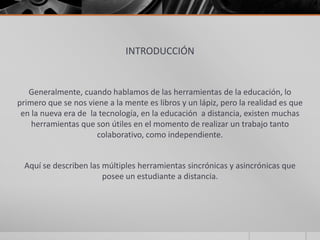 INTRODUCCIÓN
Generalmente, cuando hablamos de las herramientas de la educación, lo
primero que se nos viene a la mente es libros y un lápiz, pero la realidad es que
en la nueva era de la tecnología, en la educación a distancia, existen muchas
herramientas que son útiles en el momento de realizar un trabajo tanto
colaborativo, como independiente.
Aquí se describen las múltiples herramientas sincrónicas y asincrónicas que
posee un estudiante a distancia.
 