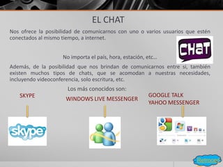 EL CHAT
Nos ofrece la posibilidad de comunicarnos con uno o varios usuarios que estén
conectados al mismo tiempo, a internet.
No importa el país, hora, estación, etc…
Además, de la posibilidad que nos brindan de comunicarnos entre si, también
existen muchos tipos de chats, que se acomodan a nuestras necesidades,
incluyendo videoconferencia, solo escritura, etc.
Los más conocidos son:
GOOGLE TALK
YAHOO MESSENGER
SKYPE
WINDOWS LIVE MESSENGER
Retroced
 