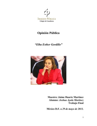 1
Opinión Pública
“Elba Esther Gordillo”
Maestro: Jaime Duarte Martínez
Alumno: Joshua Ayala Martínez
Trabajo Final
México D.F. a 29 de mayo de 2013.
 