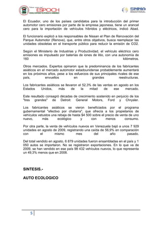 5
El Ecuador, uno de los países candidatos para la introducción del primer
automotor cero emisiones por parte de la empresa japonesa, tiene un arancel
cero para la importación de vehículos híbridos y eléctricos, indicó Abad.
El funcionario explicó a los responsables de Nissan el Plan de Renovación del
Parque Automotor (Renova), que, entre otros objetivos, busca reemplazar las
unidades obsoletas en el transporte público para reducir la emisión de CO2.
Según el Ministerio de Industrias y Productividad, el vehículo eléctrico cero
emisiones es impulsado por baterías de iones de litio, con una autonomía de
160 kilómetros.
Otros mercados. Expertos opinaron que la predominancia de los fabricantes
asiáticos en el mercado automotor estadounidense probablemente aumentará
en los próximos años, pese a los esfuerzos de sus principales rivales de ese
país, envueltos en grandes reestructuras.
Los fabricantes asiáticos se llevaron el 52,3% de las ventas en agosto en los
Estados Unidos, más de la mitad de ese mercado.
Este resultado consagró décadas de crecimiento sostenido en perjuicio de los
"tres grandes" de Detroit: General Motors, Ford y Chrysler.
Los fabricantes asiáticos se vieron beneficiados por el programa
gubernamental "efectivo por chatarra", que ofrecía a los propietarios de
vehículos vetustos una rebaja de hasta $4 500 sobre el precio de venta de uno
nuevo, más ecológico y con menos consumo.
Por otra parte, la venta de vehículos nuevos en Venezuela bajó a unos 7 929
unidades en agosto de 2009, registrando una caída de 56,9% en comparación
con el mismo mes del año pasado.
Del total vendido en agosto, 6 879 unidades fueron ensambladas en el país y 1
050 autos se importaron. No se registraron exportaciones. En lo que va de
2009, se han vendido en ese país 98 432 vehículos nuevos, lo que representa
un 49,3% menos que en 2008.
SINTESIS.-
AUTO ECOLOGICO
 