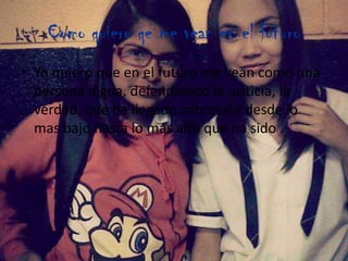 Como quiero qe me vean en el futuro
• Yo quiero que en el futuro me vean como una
persona digna, defendiendo la justicia, la
verdad, que ha llegado sobresalir desde lo
mas bajo hasta lo mas alto que ha sido .
 