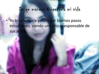 De qe manera Orientaria mi vida
• Yo lo orientaría yendo por buenos pasos
estudiando, siendo una chica responsable de
sus actos.
 