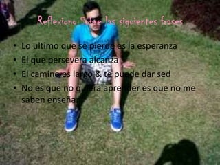 Reflexiono Sobre las siguientes frases
• Lo ultimo que se pierde es la esperanza
• El que persevera alcanza
• El camino es largo & te puede dar sed
• No es que no quiera aprender es que no me
saben enseñar
 