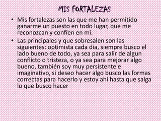 • Mis fortalezas son las que me han permitido
ganarme un puesto en todo lugar, que me
reconozcan y confíen en mi.
• Las principales y que sobresalen son las
siguientes: optimista cada dia, siempre busco el
lado bueno de todo, ya sea para salir de algun
conflicto o tristeza, o ya sea para mejorar algo
bueno, también soy muy persistente e
imaginativo, si deseo hacer algo busco las formas
correctas para hacerlo y estoy ahi hasta que salga
lo que busco hacer
 