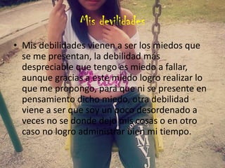 Mis devilidades
• Mis debilidades vienen a ser los miedos que
se me presentan, la debilidad más
despreciable que tengo es miedo a fallar,
aunque gracias a este miedo logro realizar lo
que me propongo, para que ni se presente en
pensamiento dicho miedo, otra debilidad
viene a ser que soy un poco desordenado a
veces no se donde dejo mis cosas o en otro
caso no logro administrar bien mi tiempo.
 
