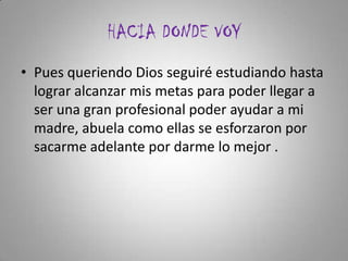 HACIA DONDE VOY
• Pues queriendo Dios seguiré estudiando hasta
lograr alcanzar mis metas para poder llegar a
ser una gran profesional poder ayudar a mi
madre, abuela como ellas se esforzaron por
sacarme adelante por darme lo mejor .
 