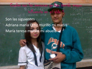 Cuales son las personas qe han tenido mayor
influencia en mi vida ?
Son las siguientes
Adriana maría Ortiz murillo mi madre
María teresa murillo mi abuela
 