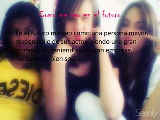 Como me veo en el futuro
• En el futuro me veo como una persona mayor,
responsable de sus actos, siendo una gran
profesional, teniendo una gran empresa,
haciendo el bien social.
 
