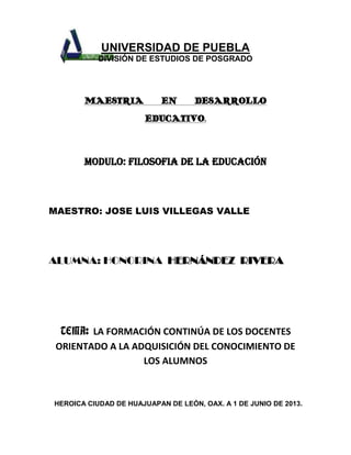 UNIVERSIDAD DE PUEBLA
DIVISIÓN DE ESTUDIOS DE POSGRADO
MAESTRIA EN DESARROLLO
EDUCATIVO.
MODULO: FILOSOFIA DE LA EDUCACIÓN
MAESTRO: JOSE LUIS VILLEGAS VALLE
ALUMNA: HONORINA HERNÁNDEZ RIVERA
TEMA: LA FORMACIÓN CONTINÚA DE LOS DOCENTES
ORIENTADO A LA ADQUISICIÓN DEL CONOCIMIENTO DE
LOS ALUMNOS
HEROICA CIUDAD DE HUAJUAPAN DE LEÓN, OAX. A 1 DE JUNIO DE 2013.
 