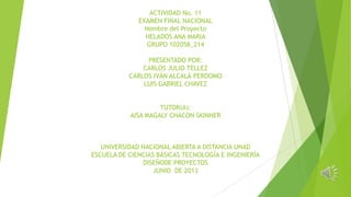 ACTIVIDAD No. 11
EXAMEN FINAL NACIONAL
Nombre del Proyecto
HELADOS ANA MARIA
GRUPO 102058_214
PRESENTADO POR:
CARLOS JULIO TELLEZ
CARLOS IVÁN ALCALÁ PERDOMO
LUIS GABRIEL CHAVEZ
TUTOR(A):
AISA MAGALY CHACON SKINNER
UNIVERSIDAD NACIONAL ABIERTA A DISTANCIA UNAD
ESCUELA DE CIENCIAS BÁSICAS TECNOLOGÍA E INGENIERÍA
DISEÑODE PROYECTOS
JUNIO DE 2013
 