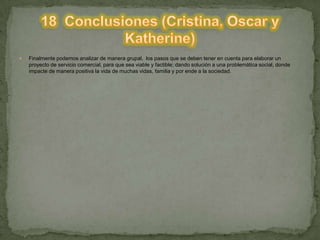  Finalmente podemos analizar de manera grupal, los pasos que se deben tener en cuenta para elaborar un
proyecto de servicio comercial, para que sea viable y factible; dando solución a una problemática social, donde
impacte de manera positiva la vida de muchas vidas, familia y por ende a la sociedad.
 