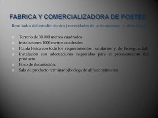 Resultados del estudio técnico ( necesidades de adecuaciones y obras físicas)
 Terreno de 30.000 metros cuadrados
 instalaciones 1000 metros cuadrados
 Planta Física con todo los requerimientos sanitarios y de bioseguridad.
 Instalación con adecuaciones requeridas para el procesamiento del
producto.
 Pozo de decantación.
 Sala de producto terminado(bodega de almacenamiento)
 