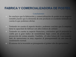 Conclusiones
 Se concluye que la fabricación y comercialización de postes es un negocio
rentable puesto que la demanda de este producto es excelente teniendo en
cuenta lo que podemos ofertar.
 Teniendo en cuenta el aspecto técnico, podemos concluir que la empresa
tiene la capacidad de fabricar con altos índices de calidad.
 Teniendo en cuenta es aspecto financiero, concluidos que el proyecto es
viable por si gran índice de rentabilidad, bajos costos de producción y
proyección de ventas anuales. También, el valor futuro de l movimiento
neto de operaciones es muy superior al presupuestado en una tasa de
rendimiento normal.
 El retorno de la inversión se presupuesta el primer año de operaciones
 