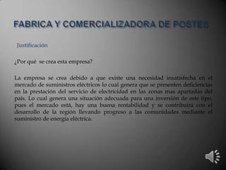 Justificación
¿Por qué se crea esta empresa?
La empresa se crea debido a que existe una necesidad insatisfecha en el
mercado de suministros eléctricos lo cual genera que se presenten deficiencias
en la prestación del servicio de electricidad en las zonas mas apartadas del
país. Lo cual genera una situación adecuada para una inversión de este tipo,
pues el mercado está, hay una buena rentabilidad y se contribuirá con el
desarrollo de la región llevando progreso a las comunidades mediante el
suministro de energía eléctrica.
 