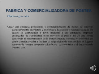 Objetivos generales
Crear una empresa productora y comercializadora de postes de concreto
para suministro energético y telefónico a bajo costo y excelente calidad los
cuales se distribuirán a nivel nacional a las diferentes empresas
encargadas de suministrar estos servicios al país y así de esta forma
contribuir al mejoramiento de la infraestructura eléctrica y telefónica así
como también ayudar a facilitar la adquisición de este servicio en lugares
remotos de nuestra geografía colombiana para contribuir al desarrollo de
nuestro país.
 