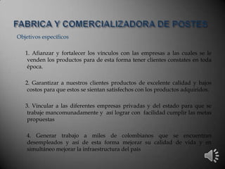Objetivos específicos
1. Afianzar y fortalecer los vínculos con las empresas a las cuales se le
venden los productos para de esta forma tener clientes constates en toda
época.
2. Garantizar a nuestros clientes productos de excelente calidad y bajos
costos para que estos se sientan satisfechos con los productos adquiridos.
3. Vincular a las diferentes empresas privadas y del estado para que se
trabaje mancomunadamente y así lograr con facilidad cumplir las metas
propuestas
4. Generar trabajo a miles de colombianos que se encuentran
desempleados y así de esta forma mejorar su calidad de vida y en
simultáneo mejorar la infraestructura del país
 