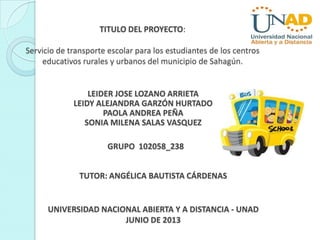 TITULO DEL PROYECTO:
Servicio de transporte escolar para los estudiantes de los centros
educativos rurales y urbanos del municipio de Sahagún.
LEIDER JOSE LOZANO ARRIETA
LEIDY ALEJANDRA GARZÓN HURTADO
PAOLA ANDREA PEÑA
SONIA MILENA SALAS VASQUEZ
GRUPO 102058_238
UNIVERSIDAD NACIONAL ABIERTA Y A DISTANCIA - UNAD
JUNIO DE 2013
TUTOR: ANGÉLICA BAUTISTA CÁRDENAS
 