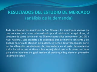 RESULTADOS DEL ESTUDIO DE MERCADO
(análisis de la demanda)
Toda la población del municipio de San Onofre y los municipios vecinos, ya
que de acuerdo a un estudio realizado por el ministerio de agricultura, el
consumo de carne porcina en los últimos cuatro años aumento en un 20% a
nivel nacional. Esto en parte a la publicidad que de manera constante y en
buenos horarios de atención del público, se vienen desarrollando por parte
de las diferentes asociaciones de porcicultura en el país, desmintiendo
todos los mitos que se tiene sobre lo perjudicial que es la carne de cerdo
para el ser humano, de igual manera el precio que hoy tiene en promedio
la carne de cerdo
 