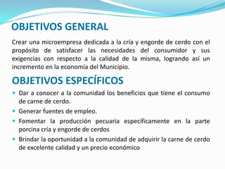 OBJETIVOS GENERAL
Crear una microempresa dedicada a la cría y engorde de cerdo con el
propósito de satisfacer las necesidades del consumidor y sus
exigencias con respecto a la calidad de la misma, logrando así un
incremento en la economía del Municipio.
OBJETIVOS ESPECÍFICOS
 Dar a conocer a la comunidad los beneficios que tiene el consumo
de carne de cerdo.
 Generar fuentes de empleo.
 Fomentar la producción pecuaria específicamente en la parte
porcina cría y engorde de cerdos
 Brindar la oportunidad a la comunidad de adquirir la carne de cerdo
de excelente calidad y un precio económico
 