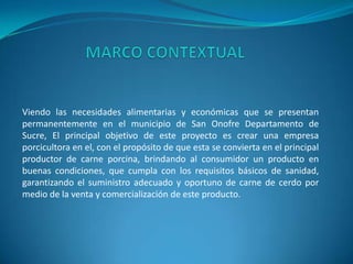 Viendo las necesidades alimentarias y económicas que se presentan
permanentemente en el municipio de San Onofre Departamento de
Sucre, El principal objetivo de este proyecto es crear una empresa
porcicultora en el, con el propósito de que esta se convierta en el principal
productor de carne porcina, brindando al consumidor un producto en
buenas condiciones, que cumpla con los requisitos básicos de sanidad,
garantizando el suministro adecuado y oportuno de carne de cerdo por
medio de la venta y comercialización de este producto.
 