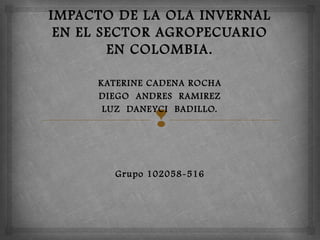 
IMPACTO DE LA OLA INVERNAL
EN EL SECTOR AGROPECUARIO
EN COLOMBIA.
 KATERINE CADENA ROCHA
DIEGO ANDRES RAMIREZ
LUZ DANEYCI BADILLO.
Grupo 102058-516
 
 